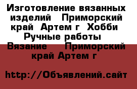 Изготовление вязанных изделий - Приморский край, Артем г. Хобби. Ручные работы » Вязание   . Приморский край,Артем г.